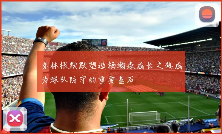 克林根默默塑造杨瀚森成长之路成为球队防守的重要基石