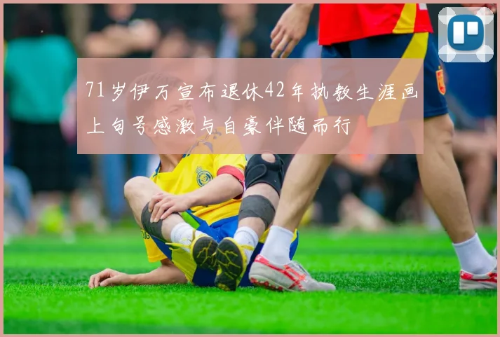 71岁伊万宣布退休42年执教生涯画上句号感激与自豪伴随而行
