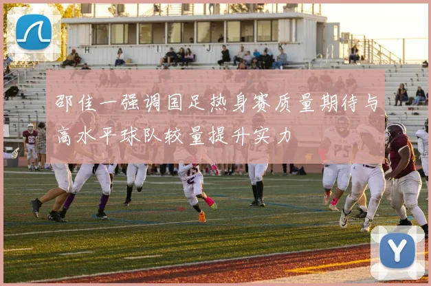 邵佳一强调国足热身赛质量期待与高水平球队较量提升实力