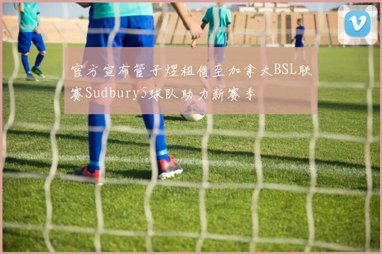 官方宣布管子煜租借至加拿大BSL联赛Sudbury5球队助力新赛季