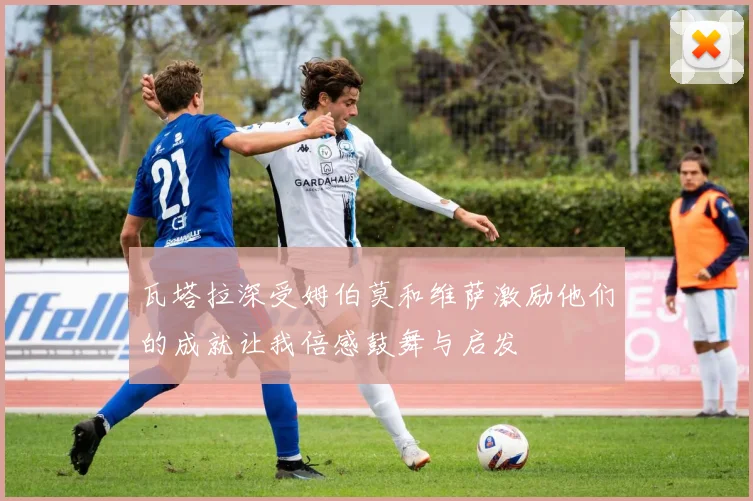 瓦塔拉深受姆伯莫和维萨激励他们的成就让我倍感鼓舞与启发