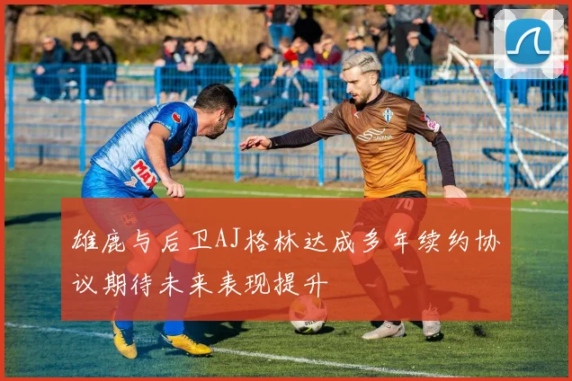 雄鹿与后卫AJ格林达成多年续约协议期待未来表现提升