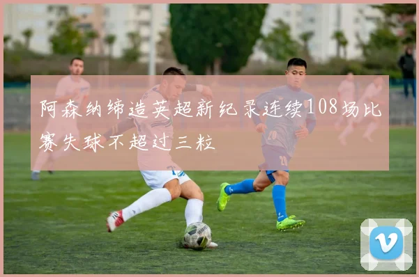 阿森纳缔造英超新纪录连续108场比赛失球不超过三粒