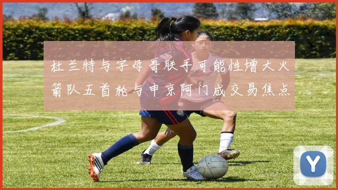 杜兰特与字母哥联手可能性增大火箭队五首轮与申京阿门成交易焦点