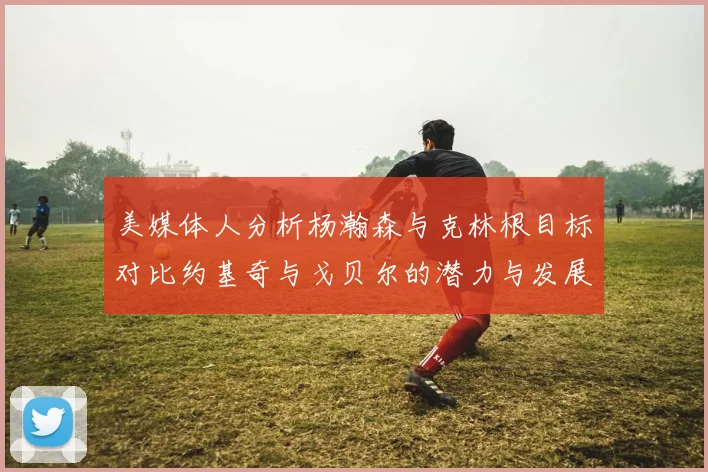 美媒体人分析杨瀚森与克林根目标对比约基奇与戈贝尔的潜力与发展方向
