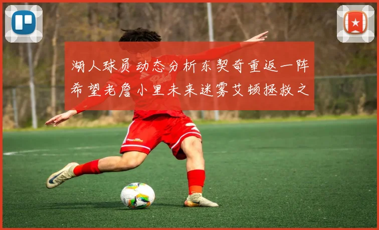 湖人球员动态分析东契奇重返一阵希望老詹小里未来迷雾艾顿拯救之战前景探讨