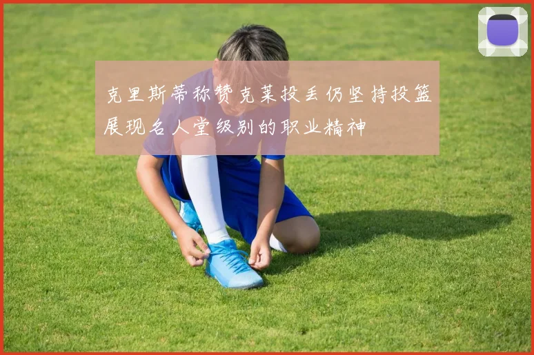 克里斯蒂称赞克莱投丢仍坚持投篮展现名人堂级别的职业精神