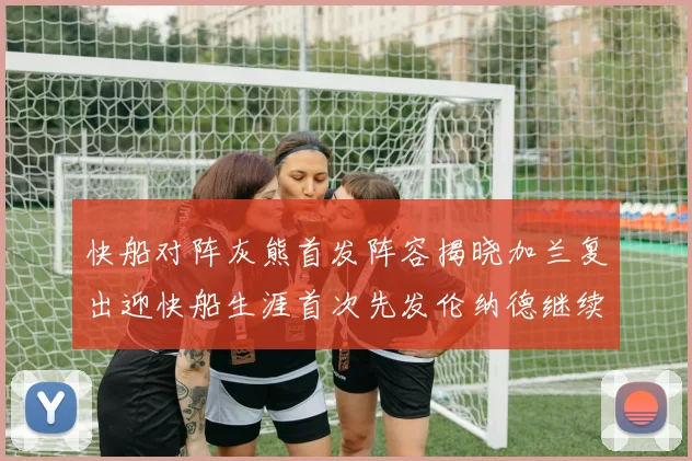 快船对阵灰熊首发阵容揭晓加兰复出迎快船生涯首次先发伦纳德继续出战