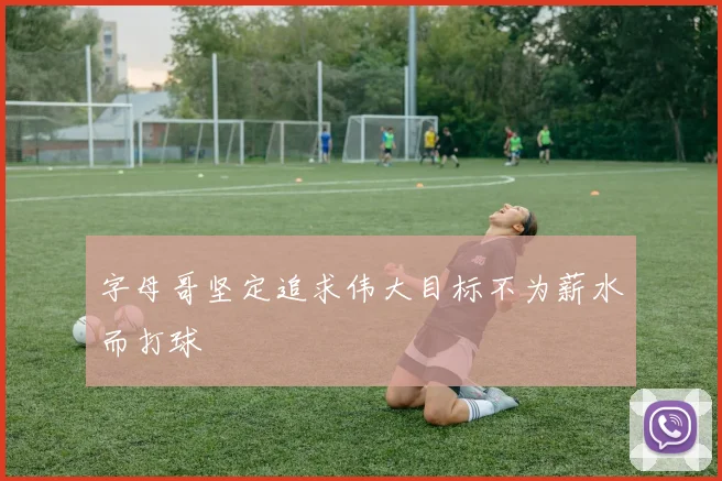 字母哥坚定追求伟大目标不为薪水而打球