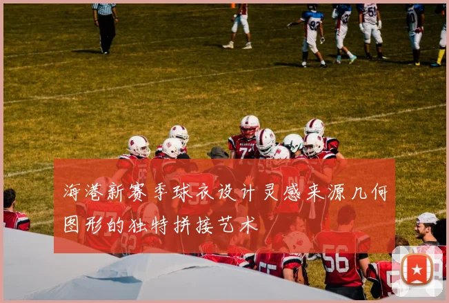 海港新赛季球衣设计灵感来源几何图形的独特拼接艺术