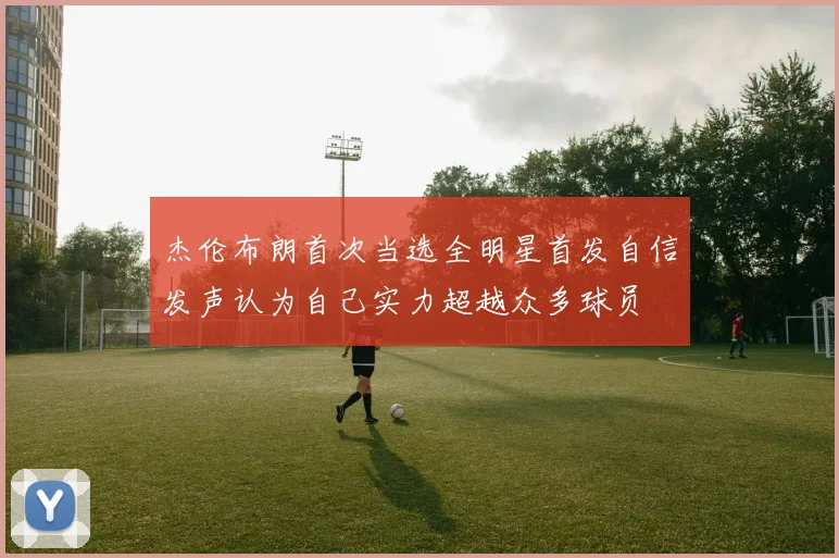 杰伦布朗首次当选全明星首发自信发声认为自己实力超越众多球员