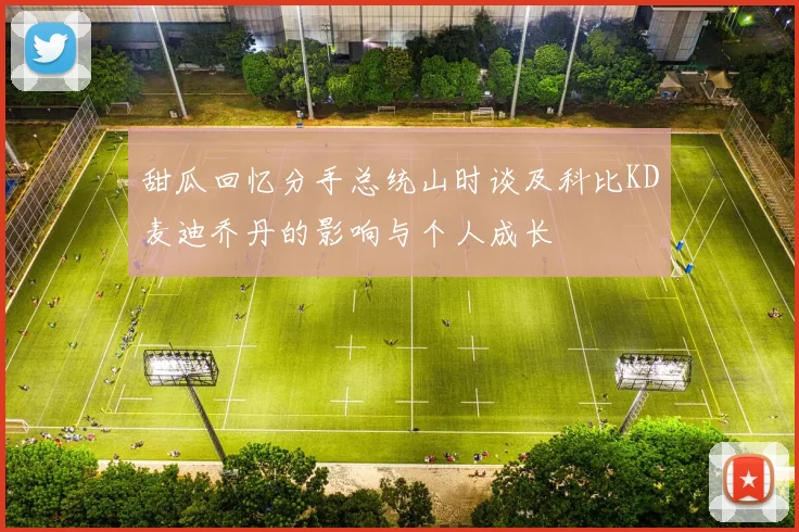 甜瓜回忆分手总统山时谈及科比KD麦迪乔丹的影响与个人成长