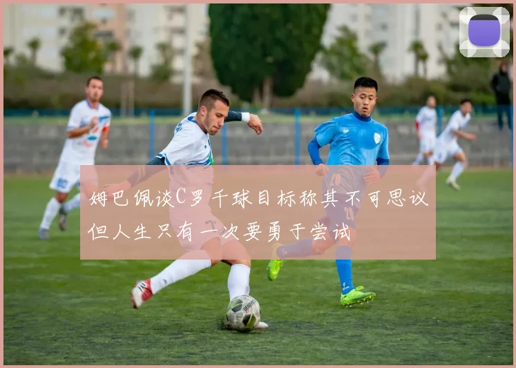 姆巴佩谈C罗千球目标称其不可思议但人生只有一次要勇于尝试