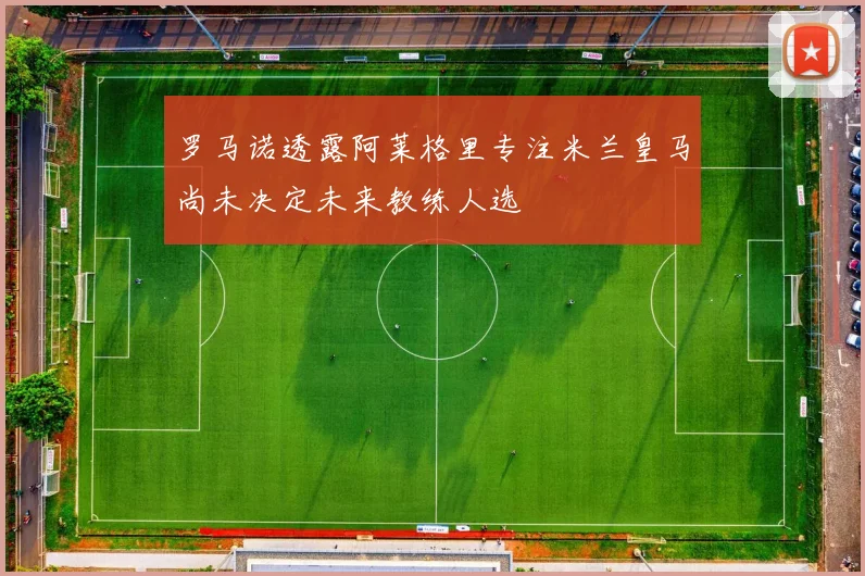 罗马诺透露阿莱格里专注米兰皇马尚未决定未来教练人选