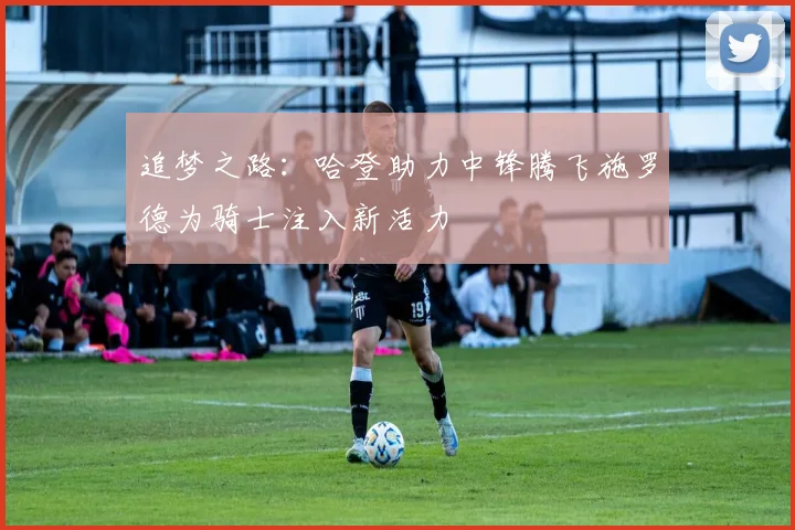 追梦之路：哈登助力中锋腾飞施罗德为骑士注入新活力