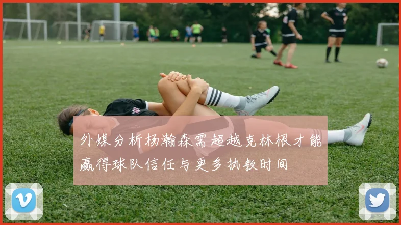 外媒分析杨瀚森需超越克林根才能赢得球队信任与更多执教时间