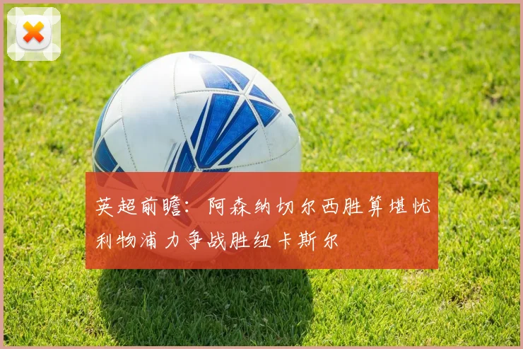 英超前瞻：阿森纳切尔西胜算堪忧利物浦力争战胜纽卡斯尔