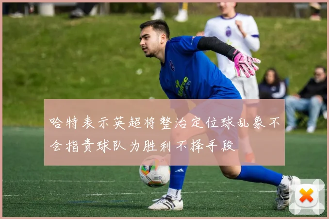 哈特表示英超将整治定位球乱象不会指责球队为胜利不择手段