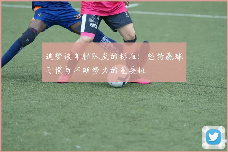 追梦谈年轻队友的标准：坚持赢球习惯与不断努力的重要性