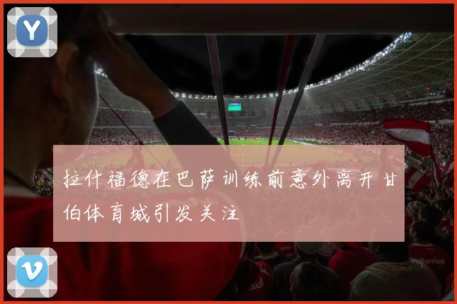 拉什福德在巴萨训练前意外离开甘伯体育城引发关注
