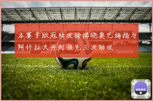 本赛季欧冠助攻榜揭晓奥巴梅扬与阿什拉夫并列领先三次助攻