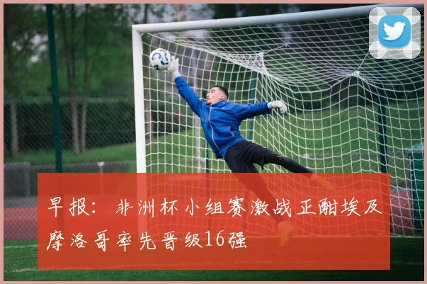 早报：非洲杯小组赛激战正酣埃及摩洛哥率先晋级16强