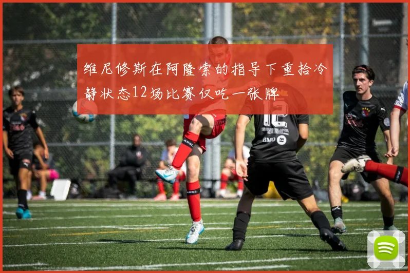 维尼修斯在阿隆索的指导下重拾冷静状态12场比赛仅吃一张牌