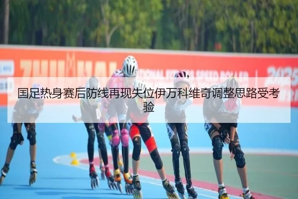 国足热身赛后防线再现失位伊万科维奇调整思路受考验（oetysports）